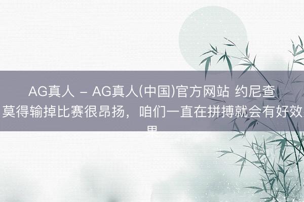 AG真人 - AG真人(中国)官方网站 约尼查：莫得输掉比赛很昂扬，咱们一直在拼搏就会有好效果