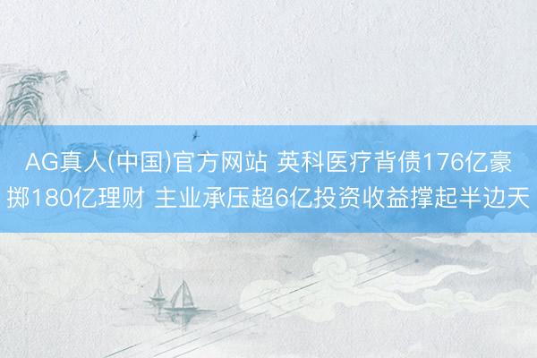 AG真人(中国)官方网站 英科医疗背债176亿豪掷180亿理财 主业承压超6亿投资收益撑起半边天