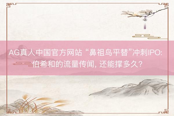 AG真人中国官方网站 “鼻祖鸟平替”冲刺IPO: 伯希和的流量传闻， 还能撑多久?