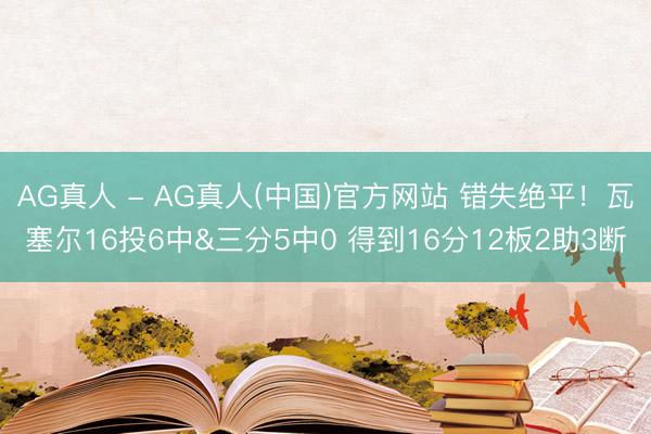 AG真人 - AG真人(中国)官方网站 错失绝平！瓦塞尔16投6中&三分5中0 得到16分12板2助3断