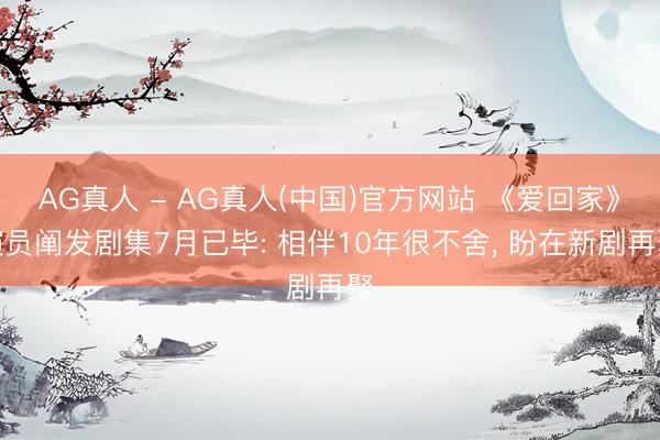 AG真人 - AG真人(中国)官方网站 《爱回家》演员阐发剧集7月已毕: 相伴10年很不舍, 盼在新剧再聚