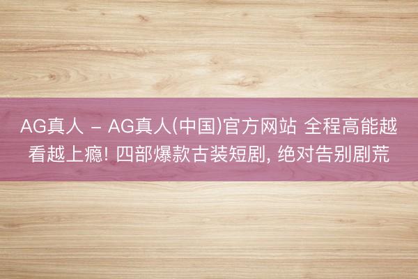 AG真人 - AG真人(中国)官方网站 全程高能越看越上瘾! 四部爆款古装短剧， 绝对告别剧荒