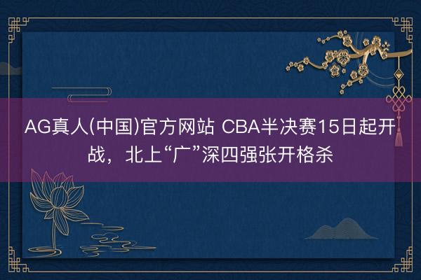 AG真人(中国)官方网站 CBA半决赛15日起开战，北上“广”深四强张开格杀