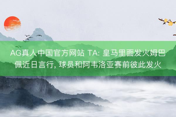 AG真人中国官方网站 TA: 皇马里面发火姆巴佩近日言行， 球员和阿韦洛亚赛前彼此发火