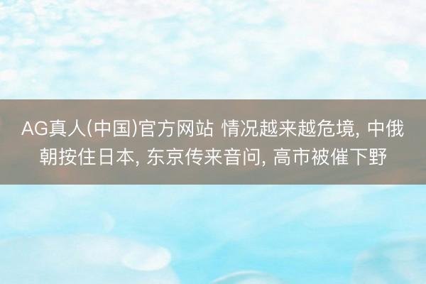 AG真人(中国)官方网站 情况越来越危境， 中俄朝按住日本， 东京传来音问， 高市被催下野