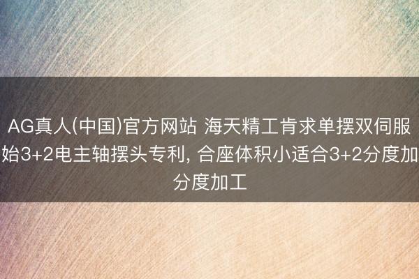AG真人(中国)官方网站 海天精工肯求单摆双伺服初始3+2电主轴摆头专利， 合座体积小适合3+2分度加工