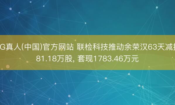 AG真人(中国)官方网站 联检科技推动余荣汉63天减握81.18万股， 套现1783.46万元