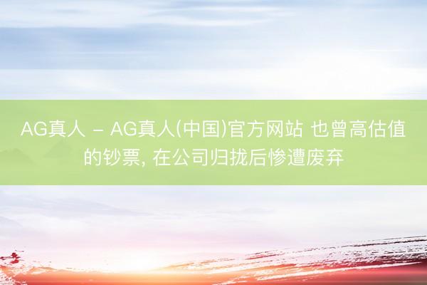 AG真人 - AG真人(中国)官方网站 也曾高估值的钞票， 在公司归拢后惨遭废弃