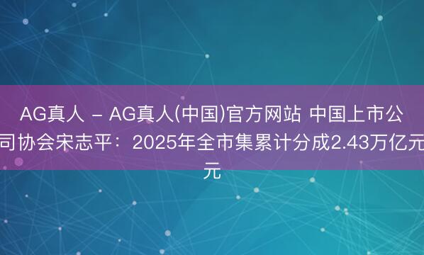 AG真人 - AG真人(中国)官方网站 中国上市公司协会宋志平：2025年全市集累计分成2.43万亿元