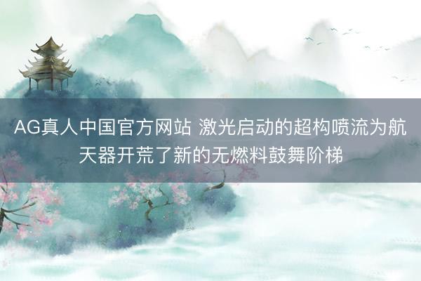 AG真人中国官方网站 激光启动的超构喷流为航天器开荒了新的无燃料鼓舞阶梯