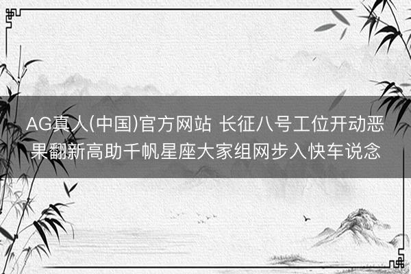 AG真人(中国)官方网站 长征八号工位开动恶果翻新高助千帆星座大家组网步入快车说念