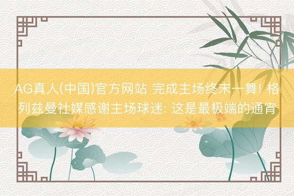 AG真人(中国)官方网站 完成主场终末一舞! 格列兹曼社媒感谢主场球迷: 这是最极端的通宵