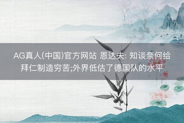 AG真人(中国)官方网站 恩达夫: 知谈奈何给拜仁制造穷苦;外界低估了德国队的水平