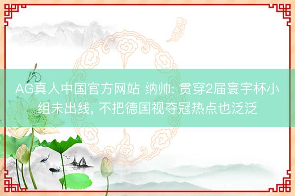 AG真人中国官方网站 纳帅: 贯穿2届寰宇杯小组未出线, 不把德国视夺冠热点也泛泛