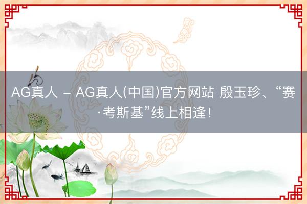 AG真人 - AG真人(中国)官方网站 殷玉珍、“赛·考斯基”线上相逢！