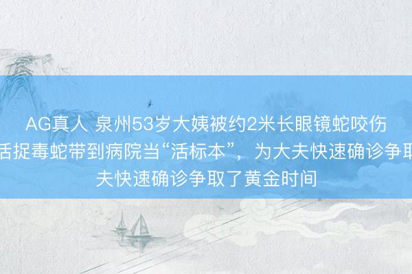 AG真人 泉州53岁大姨被约2米长眼镜蛇咬伤手指，单手活捉毒蛇带到病院当“活标本”，为大夫快速确诊争取了黄金时间
