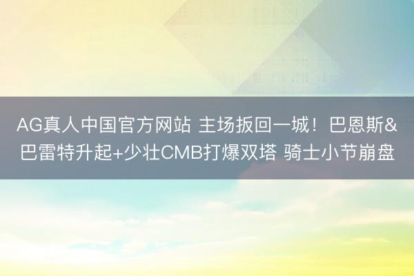 AG真人中国官方网站 主场扳回一城！巴恩斯&巴雷特升起+少壮CMB打爆双塔 骑士小节崩盘