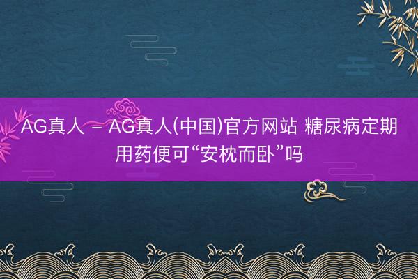 AG真人 - AG真人(中国)官方网站 糖尿病定期用药便可“安枕而卧”吗