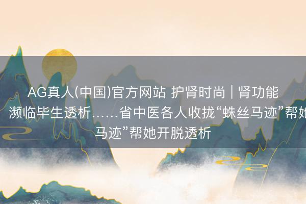AG真人(中国)官方网站 护肾时尚 | 肾功能赶快枯竭,濒临毕生透析……省中医各人收拢“蛛丝马迹”帮她开脱透析