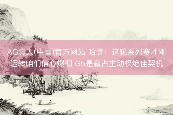 AG真人(中国)官方网站 哈登：这轮系列赛才刚运转咱们信心爆棚 G5是霸占主动权绝佳契机