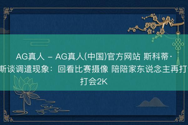 AG真人 - AG真人(中国)官方网站 斯科蒂·巴恩斯谈调遣现象：回看比赛摄像 陪陪家东说念主再打会2K
