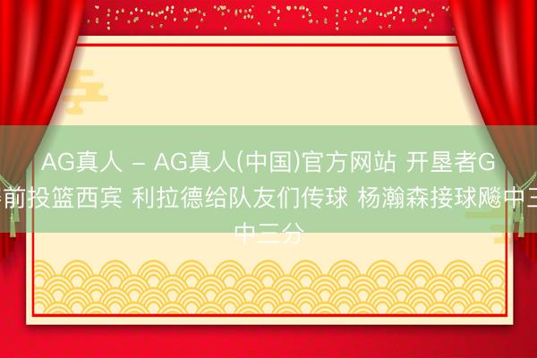 AG真人 - AG真人(中国)官方网站 开垦者G5赛前投篮西宾 利拉德给队友们传球 杨瀚森接球飚中三分