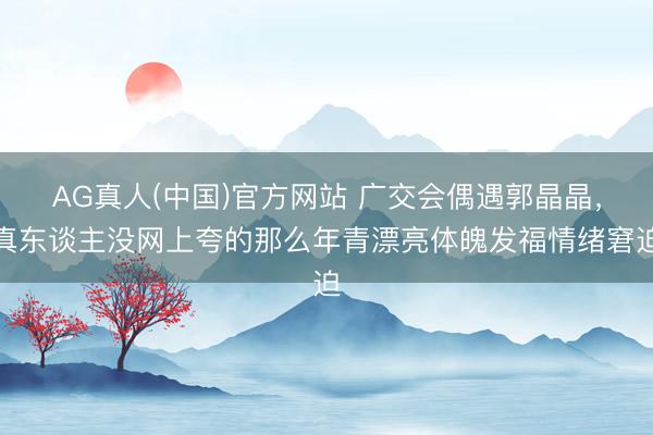 AG真人(中国)官方网站 广交会偶遇郭晶晶，真东谈主没网上夸的那么年青漂亮体魄发福情绪窘迫