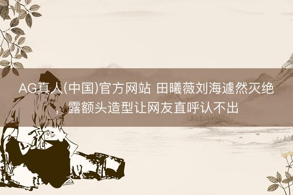 AG真人(中国)官方网站 田曦薇刘海遽然灭绝，露额头造型让网友直呼认不出