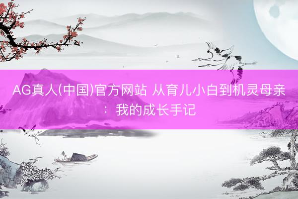 AG真人(中国)官方网站 从育儿小白到机灵母亲：我的成长手记