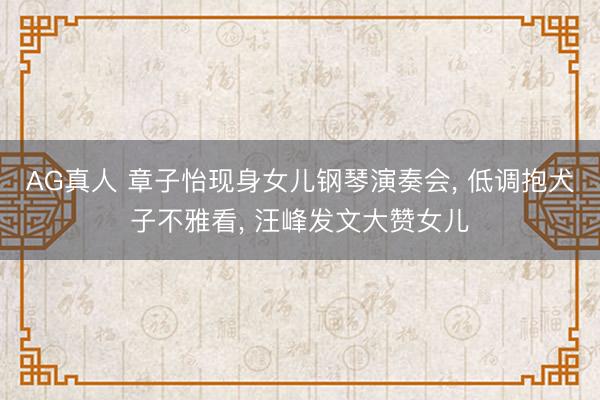 AG真人 章子怡现身女儿钢琴演奏会， 低调抱犬子不雅看， 汪峰发文大赞女儿