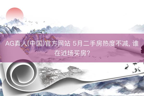 AG真人(中国)官方网站 5月二手房热度不减, 谁在进场买房?