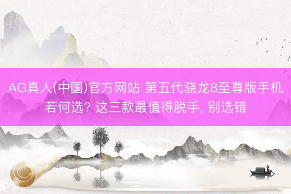 AG真人(中国)官方网站 第五代骁龙8至尊版手机若何选? 这三款最值得脱手， 别选错