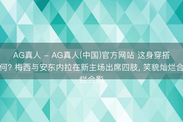 AG真人 - AG真人(中国)官方网站 这身穿搭奈何? 梅西与安东内拉在新主场出席四肢，<a href=