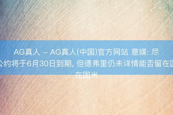 AG真人 - AG真人(中国)官方网站 意媒: 尽管公约将于6月30日到期， 但德弗里仍未详情能否留在国米