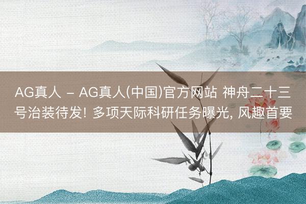 AG真人 - AG真人(中国)官方网站 神舟二十三号治装待发! 多项天际科研任务曝光， 风趣首要