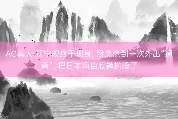 AG真人 辽宁舰终于现身, 没念念到一次外出“遛弯”, 把日本海自底裤扒没了
