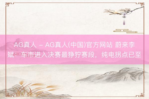 AG真人 - AG真人(中国)官方网站 蔚来李斌:车市进入决赛最狰狞赛段,纯电拐点已至