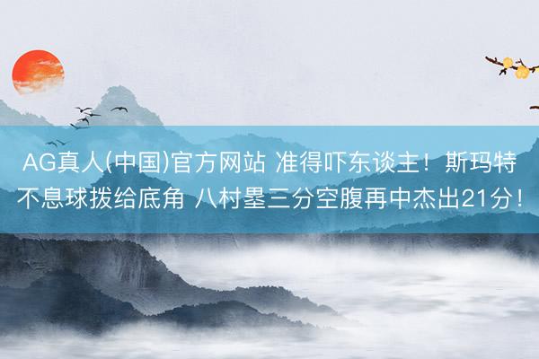 AG真人(中国)官方网站 准得吓东谈主！斯玛特不息球拨给底角 八村塁三分空腹再中杰出21分！