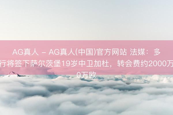 AG真人 - AG真人(中国)官方网站 法媒：多特行将签下萨尔茨堡19岁中卫加杜，转会费约2000万欧