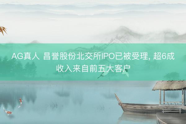 AG真人 昌誉股份北交所IPO已被受理， 超6成收入来自前五大客户