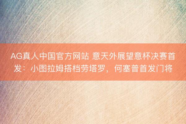 AG真人中国官方网站 意天外展望意杯决赛首发：小图拉姆搭档劳塔罗，何塞普首发门将