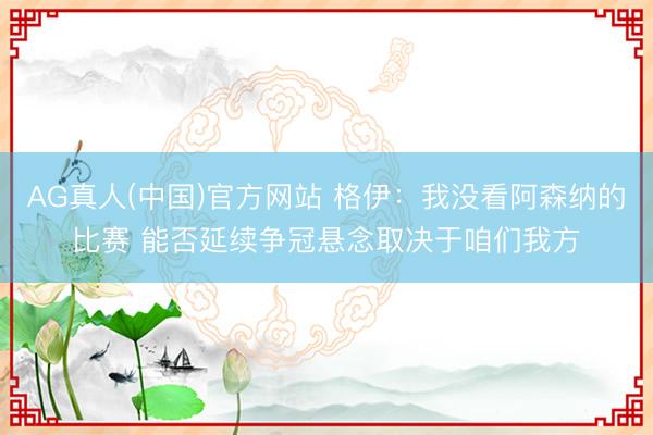 AG真人(中国)官方网站 格伊：我没看阿森纳的比赛 能否延续争冠悬念取决于咱们我方