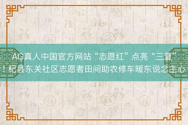 AG真人中国官方网站 “志愿红” 点亮 “三夏”! 杞县东关社区志愿者田间助农修车暖东说念主心