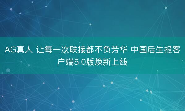 AG真人 让每一次联接都不负芳华 中国后生报客户端5.0版焕新上线