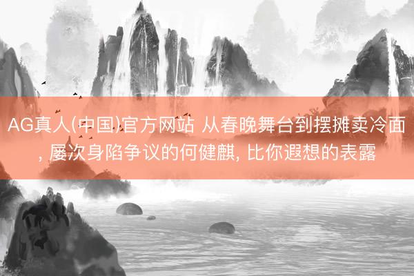 AG真人(中国)官方网站 从春晚舞台到摆摊卖冷面， 屡次身陷争议的何健麒， 比你遐想的表露