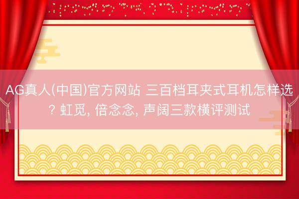 AG真人(中国)官方网站 三百档耳夹式耳机怎样选? 虹觅， 倍念念， 声阔三款横评测试
