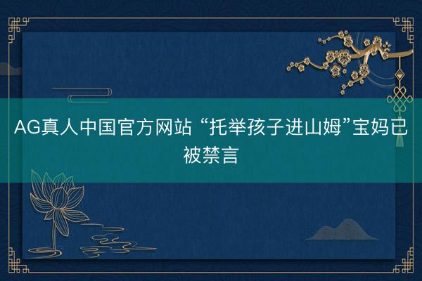 AG真人中国官方网站 “托举孩子进山姆”宝妈已被禁言