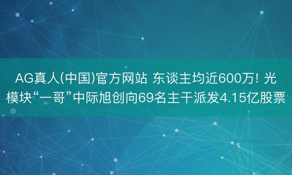 AG真人(中国)官方网站 东谈主均近600万! 光模块“一哥”中际旭创向69名主干派发4.15亿股票