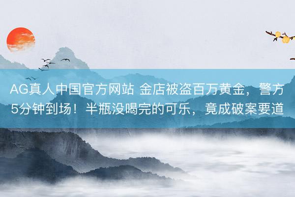 AG真人中国官方网站 金店被盗百万黄金，警方5分钟到场！半瓶没喝完的可乐，竟成破案要道