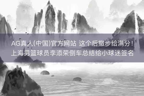 AG真人(中国)官方网站 这个后撤步给满分！上海男篮球员李添荣倒车总结给小球迷签名